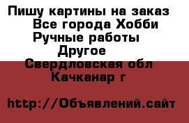  Пишу картины на заказ.  - Все города Хобби. Ручные работы » Другое   . Свердловская обл.,Качканар г.